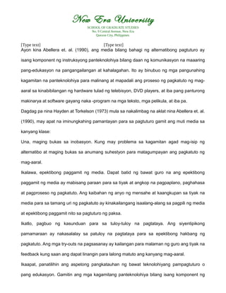 New Era University
SCHOOL OF GRADUATE STUDIES
No. 9 Central Avenue, New Era
Quezon City, Philippines
[Type text] [Type text]
Ayon kina Abellera et. al. (1990), ang media bilang bahagi ng alternatibong pagtuturo ay
isang komponent ng instruksyong panteknolohiya bilang daan ng komunikasyon na maaaring
pang-edukasyon na pangangailangan at kahalagahan. Ito ay binubuo ng mga pangunahing
kagamitan na panteknolohiya para malinang at mapadali ang proseso ng pagkatuto ng mag-
aaral sa kinabibilangan ng hardware tulad ng telebisyon, DVD players, at iba pang panturong
makinarya at software gayang naka -program na mga teksto, mga pelikula, at iba pa.
Dagdag pa nina Hayden at Torkelson (1973) mula sa nakalimbag na aklat nina Abellera et. al.
(1990), may apat na iminungkahing pamantayan para sa pagtuturo gamit ang muti media sa
kanyang klase:
Una, maging bukas sa inobasyon. Kung may problema sa kagamitan agad mag-isip ng
alternatibo at maging bukas sa anumang suhestyon para matagumpayan ang pagkatuto ng
mag-aaral.
Ikalawa, epektibong paggamit ng media. Dapat batid ng bawat guro na ang epektibong
paggamit ng media ay mabisang paraan para sa tiyak at angkop na pagpaplano, paghahasa
at pagproseso ng pagkatuto. Ang kaibahan ng anyo ng mensahe at kaangkupan sa tiyak na
media para sa tamang uri ng pagkatuto ay kinakailangang isaalang-alang sa pagpili ng media
at epektibong paggamit nito sa pagtuturo ng paksa.
Ikatlo, pagbuo ng kasunduan para sa tuloy-tuloy na pagtataya. Ang siyentipikong
pamamaraan ay nakasalalay sa patuloy na pagtataya para sa epektibong hakbang ng
pagkatuto. Ang mga try-outs na pagsasanay ay kailangan para malaman ng guro ang tiyak na
feedback kung saan ang dapat linangin para lalong matuto ang kanyang mag-aaral.
Ikaapat, panatilihin ang aspetong pangkatauhan ng bawat teknolohiyang pampagtuturo o
pang edukasyon. Gamitin ang mga kagamitang panteknolohiya bilang isang komponent ng
 