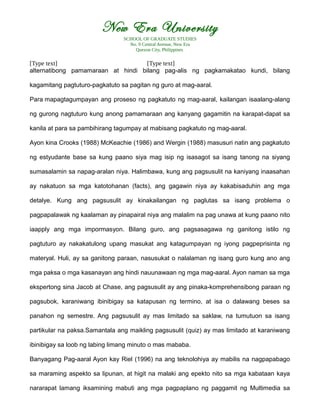 New Era University
SCHOOL OF GRADUATE STUDIES
No. 9 Central Avenue, New Era
Quezon City, Philippines
[Type text] [Type text]
alternatibong pamamaraan at hindi bilang pag-alis ng pagkamakatao kundi, bilang
kagamitang pagtuturo-pagkatuto sa pagitan ng guro at mag-aaral.
Para mapagtagumpayan ang proseso ng pagkatuto ng mag-aaral, kailangan isaalang-alang
ng gurong nagtuturo kung anong pamamaraan ang kanyang gagamitin na karapat-dapat sa
kanila at para sa pambihirang tagumpay at mabisang pagkatuto ng mag-aaral.
Ayon kina Crooks (1988) McKeachie (1986) and Wergin (1988) masusuri natin ang pagkatuto
ng estyudante base sa kung paano siya mag isip ng isasagot sa isang tanong na siyang
sumasalamin sa napag-aralan niya. Halimbawa, kung ang pagsusulit na kaniyang inaasahan
ay nakatuon sa mga katotohanan (facts), ang gagawin niya ay kakabisaduhin ang mga
detalye. Kung ang pagsusulit ay kinakailangan ng paglutas sa isang problema o
pagpapalawak ng kaalaman ay pinapairal niya ang malalim na pag unawa at kung paano nito
iaapply ang mga impormasyon. Bilang guro, ang pagsasagawa ng ganitong istilo ng
pagtuturo ay nakakatulong upang masukat ang katagumpayan ng iyong pagpeprisinta ng
materyal. Huli, ay sa ganitong paraan, nasusukat o nalalaman ng isang guro kung ano ang
mga paksa o mga kasanayan ang hindi nauunawaan ng mga mag-aaral. Ayon naman sa mga
ekspertong sina Jacob at Chase, ang pagsusulit ay ang pinaka-komprehensibong paraan ng
pagsubok, karaniwang ibinibigay sa katapusan ng termino, at isa o dalawang beses sa
panahon ng semestre. Ang pagsusulit ay mas limitado sa saklaw, na tumutuon sa isang
partikular na paksa.Samantala ang maikling pagsusulit (quiz) ay mas limitado at karaniwang
ibinibigay sa loob ng labing limang minuto o mas mababa.
Banyagang Pag-aaral Ayon kay Riel (1996) na ang teknolohiya ay mabilis na nagpapabago
sa maraming aspekto sa lipunan, at higit na malaki ang epekto nito sa mga kabataan kaya
nararapat lamang iksamining mabuti ang mga pagpaplano ng paggamit ng Multimedia sa
 