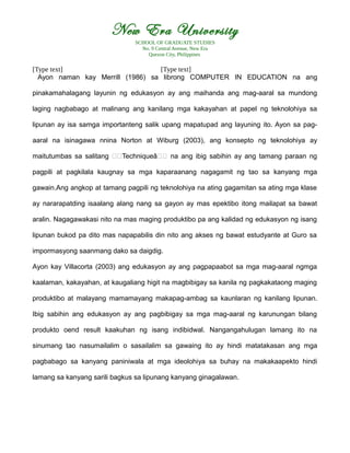 New Era University
SCHOOL OF GRADUATE STUDIES
No. 9 Central Avenue, New Era
Quezon City, Philippines
[Type text] [Type text]
Ayon naman kay Merrill (1986) sa librong COMPUTER IN EDUCATION na ang
pinakamahalagang layunin ng edukasyon ay ang maihanda ang mag-aaral sa mundong
laging nagbabago at malinang ang kanilang mga kakayahan at papel ng teknolohiya sa
lipunan ay isa samga importanteng salik upang mapatupad ang layuning ito. Ayon sa pag-
aaral na isinagawa nnina Norton at Wiburg (2003), ang konsepto ng teknolohiya ay
maitutumbas sa salitang €€Techniqueâ€€ na ang ibig sabihin ay ang tamang paraan ng
pagpili at pagkilala kaugnay sa mga kaparaanang nagagamit ng tao sa kanyang mga
gawain.Ang angkop at tamang pagpili ng teknolohiya na ating gagamitan sa ating mga klase
ay nararapatding isaalang alang nang sa gayon ay mas epektibo itong mailapat sa bawat
aralin. Nagagawakasi nito na mas maging produktibo pa ang kalidad ng edukasyon ng isang
lipunan bukod pa dito mas napapabilis din nito ang akses ng bawat estudyante at Guro sa
impormasyong saanmang dako sa daigdig.
Ayon kay Villacorta (2003) ang edukasyon ay ang pagpapaabot sa mga mag-aaral ngmga
kaalaman, kakayahan, at kaugaliang higit na magbibigay sa kanila ng pagkakataong maging
produktibo at malayang mamamayang makapag-ambag sa kaunlaran ng kanilang lipunan.
Ibig sabihin ang edukasyon ay ang pagbibigay sa mga mag-aaral ng karunungan bilang
produkto oend result kaakuhan ng isang indibidwal. Nangangahulugan lamang ito na
sinumang tao nasumailalim o sasailalim sa gawaing ito ay hindi matatakasan ang mga
pagbabago sa kanyang paniniwala at mga ideolohiya sa buhay na makakaapekto hindi
lamang sa kanyang sarili bagkus sa lipunang kanyang ginagalawan.
 