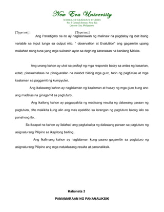 New Era University
SCHOOL OF GRADUATE STUDIES
No. 9 Central Avenue, New Era
Quezon City, Philippines
[Type text] [Type text]
Ang Paradigmo na ito ay naglalarawan ng malinaw na pagdaloy ng ibat ibang
variable sa input tungo sa output nito. “ observation at Evalultion” ang gagamitin upang
mailahad nang tuna yang mga suliranin ayon sa degri ng karanasan na kanilang Makita.
Ang unang kahon ay ukol sa profayl ng mga responde batay sa antas ng kasarian,
edad, pinakamataas na pinag-aralan na naabot bilang mga guro, taon ng pagtuturo at mga
kaalaman sa paggamit ng kumpyuter.
Ang ikalawang kahon ay naglalaman ng kaalaman at husay ng mga guro kung ano
ang madalas na ginagamit sa pagtuturo.
Ang ikatlong kahon ay pagpapakita ng mabisang resulta ng dalawang paraan ng
pagtuturo, dito makikita kung alin ang mas epektibo sa larangan ng pagtuturo lalong lalo na
panahong ito.
Sa ikaapat na kahon ay ilalahad ang pagkakaiba ng dalawang paraan sa pagtuturo ng
asignaturang Pilipino sa ikapitong baiting.
Ang Ikalimang kahon ay naglalaman kung paano gagamitin sa pagtuturo ng
asignaturang Pilipino ang mga natuklasang resulta at pananaliksik.
Kabanata 3
PAMAMARAAN NG PANANALIKSIK
 