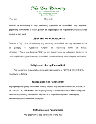 New Era University
SCHOOL OF GRADUATE STUDIES
No. 9 Central Avenue, New Era
Quezon City, Philippines
[Type text] [Type text]
Ilalahad sa kabanatang ito ang pamaraang gagamitin sa pananaliksik, ang responde,
gagamiting instrumento at teknik, paraan sa pagsasagawa at pagpapakahulugan ng datos
tungkol sa pag aaral.
DISENSYO NG PANANALIKSIK
Sinasabi ni Gay (1976) na ito lamang ang paraan ng pananaliksik na tunay na makasusubok
sa palagay o hypothesis tungkol sa ugnayang sanhi at bunga.
Idinagdag ni Ary at mga kasama (1972), na ang eksperimento ay kadalasang itinuturing na
pinakasopistikadong pamaraan ng pananaliksik para subukin ang mga palagay o hypothesis.
Kaligiran o Lokal ng Pananaliksik
Ang pag-aaral na ito ay nakatuon lamang sa mga mag-aaral sa FORTUNE HIGH SCHOOL
nasa ikapito na Baitang.
Tagapagtugon ng Pananaliksik
Ang mga tagapagtugon ng pananaliksik na ito ay ang mga mag-aaral sa FORTUNE HIGH SCHOOL
SA LUNGSOD NG MARIKINA na nasa Ikapitong baitang sa Mataas na Paaralan. May 20 mag-aaral
na tinuturuan gamit ang tradisyonal na pagtuturo at 20 ring mag-aaral para sa Makabagong
teknolohiya pagtuturo na random na pagpipili.
Instrumento ng Pananaliksik
Ang gagamitin sa pag-aaral na ito ay ang mga
 