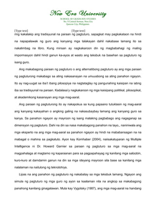New Era University
SCHOOL OF GRADUATE STUDIES
No. 9 Central Avenue, New Era
Quezon City, Philippines
[Type text] [Type text]
ring kakalakip ang tradisyunal na paraan ng pagtuturo, sapagkat may pagkakataon na hindi
na napapalawak ng guro ang kanyang mga talakayan dahil nakabase lamang ito sa
nakalimbag na libro. Kung minsan ay nagkakaroon din ng magbabahagi ng maling
impormasyon dahil hindi ganun ka-ayos at wasto ang teksbuk na basehan sa pagtuturo ng
isang guro.
Ang makabagong paraan ng pagtuturo o ang alternatibong pagtuturo ay ang mga paraan
ng pagtuturong makabago sa ating nakasanayan na umuusbong sa ating panahon ngayon.
Ito ay nag-uugat sa iba’t ibang pilosopiya na nagtataglay ng pangunahing kaisipan na iabng
iba sa tradisyunal na paraan. Kadalasa’y nagkakaroon ng mga kaisipang politikal, pilosopikal,
at akademikong kasanayan ang mga mag-aaral.
Ang paraan ng pagtuturong ito ay nakapokus sa kung papaano tutuklasin ng mag-aaral
ang kanyang kakayahan o angking galing na nakasubaybay lamang ang kanyang guro sa
kanya. Sa panahon ngayon ay mayroon ng isang malaking pagbabago ang nagaganap sa
dimensyon ng pagtuturo. Dahi na din sa nasa makabagong panahon na tayo,, naniniwala ang
mga eksperto na ang mga mag-aaral sa panahon ngayon ay hindi na mababansagan na na
mabagal o mahina sa pagkatuto. Ayon kay Kornhaber (2004), naiisakatuparan ng Multiple
Intelligence ni Dr. Howard Garnier sa paraan ng pagtuturo sa mga mag-aaral na
magpahalaga at magtamo ng kaparaanan para sa pagpapahayag ng kanilang mga saloobin,
kuro-kuro at damdamin ganun na din sa mga ideyang mayroon sila base sa kanilang mga
nalalaman na naitulong ng teknolohiya.
Lipas na ang panahon ng pagtuturo ng nakabatay sa mga teksbuk lamang. Ngayon ang
simula ng pagtuturo ng mga guro ng ayon sa kaalaman nila na angkop sa makabagong
panahong kanilang ginagalawan. Mula kay Vygotsky (1987), ang mga mag-aaral na handang
 