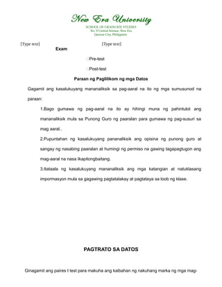 New Era University
SCHOOL OF GRADUATE STUDIES
No. 9 Central Avenue, New Era
Quezon City, Philippines
[Type text] [Type text]
Exam
€Pre-test
€Post-test
Paraan ng Paglilikom ng mga Datos
Gagamit ang kasalukuyang mananaliksik sa pag-aaral na ito ng mga sumusunod na
paraan:
1.Bago gumawa ng pag-aaral na ito ay hihingi muna ng pahintulot ang
mananaliksik mula sa Punong Guro ng paaralan para gumawa ng pag-susuri sa
mag aaral..
2.Pupuntahan ng kasalukuyang pananaliksik ang opisina ng punong guro at
sangay ng nasabing paaralan at humingi ng permiso na gawing tagapagtugon ang
mag-aaral na nasa Ikapitongbaitang.
3.Itataala ng kasalukuyang mananaliksik ang mga katangian at natuklasang
impormasyon mula sa gagawing pagtatalakay at pagtataya sa loob ng klase.
PAGTRATO SA DATOS
Ginagamit ang paires t test para makuha ang kaibahan ng nakuhang marka ng mga mag-
 