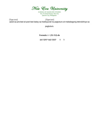 New Era University
SCHOOL OF GRADUATE STUDIES
No. 9 Central Avenue, New Era
Quezon City, Philippines
[Type text] [Type text]
aaral sa pre-test at post test batay sa tradisyunal na pagtuturo at makabagong teknolohiya sa
pagtuturo.
Formula: t = (X1-X2)-do
(n1-1)S1²+(n2-1)S2² 1 1
 