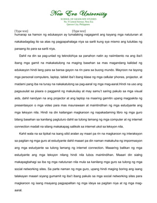New Era University
SCHOOL OF GRADUATE STUDIES
No. 9 Central Avenue, New Era
Quezon City, Philippines
[Type text] [Type text]
humarap sa hamon ng edukasyon ay lumalaking nagagamit ang kayang mga natutunan at
nakakadagdag ito sa atas ng pagpapahalaga niya sa sarili kung sya mismo ang tutuklas ng
paraang ito para sa sarili niya.
Dahil na din sa pag-unlad ng teknolohiya sa panahon natin ay naiimbento na ang iba’t
ibang mga gamit na makakatulong na maging basehan sa mas magandang kalidad ng
edukasyon hindi lang para sa bansa gayon na rin para sa buong mundo. Mayroon na tayong
mga personal computers, laptop, tablet iba’t ibang klase ng mga cellular phones, projector, at
madami pang iba na tunay na nakakatulong sa pag-aaral ng mga mag-aaral.Hindi na uso ang
pagsusulat sa pisara o paggamit ng makukulay at may samu’t saring pakulo sa mga visual
aids, dahil nandyan na ang projector at ang laptop na maaring gamitin upang magpakita ng
presentasyon o mga video para mas maunawaan at maintindihan ng mga estudyante ang
mga leksyon nila. Hindi na din kailangan magkaroon ng napakadaming libro ng mga guro
bilang basehan sa kanilang pagtuturo dahil sa tulong lamang ng mga computer at ng internet
connection madali na silang makakapag saliksik sa internet ukol sa leksyon nila.
Kahit wala na sa tipikal na isang silid aralan ay maari pa rin na magkaroon ng interaksyon
sa pagitan ng mga guro at estudyante dahil maaari pa din naman makakuha ng impormasyon
ang mga estudyante sa tulong lamang ng internet connection. Maaaring balikan ng mga
estudyante ang mga leksyon nilang hindi nila lubos maintindihan. Maaari din sialng
makapagbahagi sa iba ng mga natutunan nila mula sa kanilang mga guro sa tulong ng mga
social networking sites. Sa parte naman ng mga guro, upang hindi maging boring ang isang
talakayan maaari siyang gumamit ng iba’t ibang pakulo sa mga social networking sites para
magkaroon ng isang msayang pagpapalitan ng mga ideya sa pagitan niya at ng mga mag-
aaral.
 