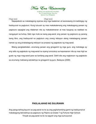 New Era University
SCHOOL OF GRADUATE STUDIES
No. 9 Central Avenue, New Era
Quezon City, Philippines
[Type text] [Type text]
Napapaloob sa makabagong siyensa ang mga kaalaman at karanasang di-maibibigay ng
tradisyunal na pagtuturo. Kung tutuusin ay mas makakalamang ang makabagong paraan ng
pagtuturo sapagkat ang nilalaman nito ay makatotohanan at mas kaugnay sa realidad na
nangyayari sa buhay. Sabi nga mula sa isang pag-aaral, ang paraan ng pagtuturo ay parang
isang libro, ang tradisyunal na pagtuturo ang unang rebisyon atang makabagong paraan
naman ay ang pinakabagong rebisyon sa proseso ng pagkatuto ng mag-aaral.
Bilang pangkalahatan, anumang paraan ang ginagamit ng mga guro, ang mahalaga ay
ang istilo ng pagkatuto ng mag-aaral na siyang tumutukoy sa kaparaanan nila ay mas higit sa
gusto ng mga mag-aaral para sa kanilang pag-aaral. Dahil sila ang nagkaroon ng pagkatuto
sa anumang mabisang estratehiya na ginagamit ng guro. Badayos (2008)
PAGLALAHAD NG SULIRANIN
Ang pangunahing layunin sa pag-aaral na ito ay ang paghahambing gamit ng tradisyonal at
makabagong teknolohiya sa pagtuturo ng Filipino sa Grade 7 ng Fortune High School.
Tiniyak sa pag-aaral na ito na sagutin ang mga sumusunod:
 