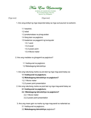 New Era University
SCHOOL OF GRADUATE STUDIES
No. 9 Central Avenue, New Era
Quezon City, Philippines
[Type text] [Type text]
1. Ano ang profayl ng mga responde batay sa mga sumusunod na suliranin.
1.1 kasarian,
1.2 edad
1.3 pinakamataas na pinag-aralan
1.4 ilang taon sa pagtuturo
1.5 kaalaman sa paggamit ng kumpyuter
1.5.1 word
1.5.2 excel
1.5.3 power point
1.5.4 Movie maker
2. Ano ang madalas na ginagamit sa pagtuturo?
1.1 tradisyunal na pagtuturo
1.2 Makabagong teknolohiya
1. Ano ang nakuhang marka sa pre-test ng mga mag-aaral batay sa:
1.1 tradisyunal na pagtuturo;
1.2 Makabagong teknolohiya na pagtuturo?
1.2.1 Movie maker
1.2.2 power point presentation
2. Ano ang nakuhang marka sa post test ng mga mag-aaral batay sa:
2.1 tradisyunal na pagtuturo;
2.2 Makabagong teknolohiya na pagtuturo?
2.2.1 Movie maker
2.2.2 power point presentation
3. Ano ang mean gain na marka ng mga mag-aaral na nailantad sa:
3.1 tradisyunal na pagtuturo;
3.2 Makabagong teknolohiya pagtuturo?
 