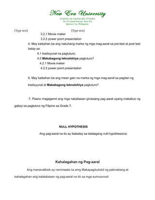 New Era University
SCHOOL OF GRADUATE STUDIES
No. 9 Central Avenue, New Era
Quezon City, Philippines
[Type text] [Type text]
3.2.1 Movie maker
3.2.2 power point presentation
4. May kaibahan ba ang nakuhang marka ng mga mag-aaral sa pre-test at post test
batay sa:
4.1 tradisyunal na pagtuturo;
4.2 Makabagong teknolohiya pagtuturo?
4.2.1 Movie maker
4.2.2 power point presentation
6. May kaibahan ba ang mean gain na marka ng mga mag-aaral sa pagitan ng
tradisyunal at Makabagong teknolohiya pagtuturo?
7. Paano magagamit ang mga natuklasan ginawang pag aaral upang makabuo ng
gabay sa pagtuturo ng Filipino sa Grade 7.
NULL HYPOTHESIS
Ang pag-aaral na ito ay ibabatay sa tatalagang null hypothesisna:
Kahalagahan ng Pag-aaral
Ang mananaliksik ay naniniwala na amg Makapagdudulot ng pakinabang at
kahalagahan ang kalalabasan ng pag-aaral na ito sa mga sumusunod:
 