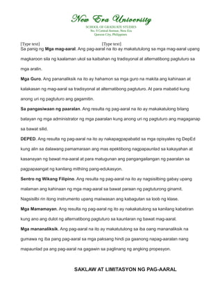 New Era University
SCHOOL OF GRADUATE STUDIES
No. 9 Central Avenue, New Era
Quezon City, Philippines
[Type text] [Type text]
Sa panig ng Mga mag-aaral. Ang pag-aaral na ito ay makatutulong sa mga mag-aaral upang
magkaroon sila ng kaalaman ukol sa kaibahan ng tradisyonal at alternatibong pagtuturo sa
mga aralin.
Mga Guro. Ang pananaliksik na ito ay hahamon sa mga guro na makita ang kahinaan at
kalakasan ng mag-aaral sa tradisyonal at alternatibong pagtuturo. At para mabatid kung
anong uri ng pagtuturo ang gagamitin.
Sa pangasiwaan ng paaralan. Ang resulta ng pag-aaral na ito ay makakatulong bilang
batayan ng mga administrator ng mga paaralan kung anong uri ng pagtuturo ang magaganap
sa bawat silid.
DEPED. Ang resulta ng pag-aaral na ito ay nakapagpapabatid sa mga opisyales ng DepEd
kung alin sa dalawang pamamaraan ang mas epektibong nagpapaunlad sa kakayahan at
kasanayan ng bawat ma-aaral at para matugunan ang pangangailangan ng paaralan sa
pagpapaangat ng kanilang mithiing pang-edukasyon.
Sentro ng Wikang Filipino. Ang resulta ng pag-aaral na ito ay nagsisilbing gabay upang
malaman ang kahinaan ng mga mag-aaral sa bawat paraan ng pagtuturong ginamit.
Nagsisilbi rin itong instrumento upang maiiwasan ang kabagutan sa loob ng klase.
Mga Mamamayan. Ang resulta ng pag-aaral ng ito ay nakakatulong sa kanilang kabatiran
kung ano ang dulot ng alternatibong pagtuturo sa kaunlaran ng bawat mag-aaral.
Mga mananaliksik. Ang pag-aaral na ito ay makatutulong sa iba oang mananaliksik na
gumawa ng iba pang pag-aaral sa mga paksang hindi pa gaanong napag-aaralan nang
mapaunlad pa ang pag-aaral na gagawin sa paglinang ng angking propesyon.
SAKLAW AT LIMITASYON NG PAG-AARAL
 