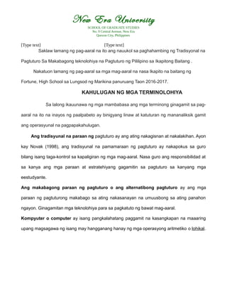 New Era University
SCHOOL OF GRADUATE STUDIES
No. 9 Central Avenue, New Era
Quezon City, Philippines
[Type text] [Type text]
Saklaw lamang ng pag-aaral na ito ang nauukol sa paghahambing ng Tradisyonal na
Pagtuturo Sa Makabagong teknolohiya na Pagtuturo ng Pililipino sa Ikapitong Baitang .
Nakatuon lamang ng pag-aaral sa mga mag-aaral na nasa Ikapito na baitang ng
Fortune, High School sa Lungsod ng Marikina panuruang Taon 2016-2017.
KAHULUGAN NG MGA TERMINOLOHIYA
Sa lalong ikauunawa ng mga mambabasa ang mga terminong ginagamit sa pag-
aaral na ito na inayos ng paalpabeto ay binigyang linaw at katuturan ng mananaliksik gamit
ang operasyunal na pagpapakahulugan.
Ang tradisyunal na paraan ng pagtuturo ay ang ating nakagisnan at nakalakihan. Ayon
kay Novak (1998), ang tradisyunal na pamamaraan ng pagtuturo ay nakapokus sa guro
bilang isang taga-kontrol sa kapaligiran ng mga mag-aaral. Nasa guro ang responsibilidad at
sa kanya ang mga paraan at estratehiyang gagamitin sa pagtuturo sa kanyang mga
eestudyante.
Ang makabagong paraan ng pagtuturo o ang alternatibong pagtuturo ay ang mga
paraan ng pagtuturong makabago sa ating nakasanayan na umuusbong sa ating panahon
ngayon. Ginagamitan mga teknolohiya para sa pagkatuto ng bawat mag-aaral.
Kompyuter o computer ay isang pangkalahatang paggamit na kasangkapan na maaaring
upang magsagawa ng isang may hangganang hanay ng mga operasyong aritmetiko o lohikal.
 