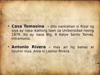 • Casa Tomasina - dito nanirahan si Rizal ng
siya ay nasa ikatlong taon sa Unibersidad noong
1879. Ito ay nasa Blg. 6 Kalye Santo Tomas,
Intramuros.
• Antonio Rivera - may ari ng bahay at
tiyuhin niya. Ama ni Leonor Rivera.
 