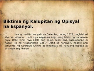 Biktima ng Kalupitan ng Opisyal
na Espanyol.
Isang madilim na gabi sa Calamba, noong 1878, naglalakad
siya sa kalsada. Hindi niya napansin ang isang lalaki ng nadaanan
niya. Dahil hindi niya kilala ang anino, hindi niya nasaluduhan ni
nabati ito ng “Magandang Gabi.” Dahil sa nangyari, nagalit ang
tenyente ng Guardias Civiles at hinampas ng kanyang espada at
sinaktan ang likuran.
 