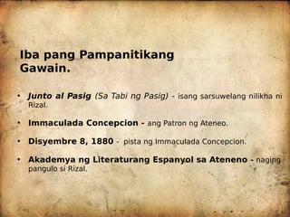 Iba pang Pampanitikang
Gawain.
• Junto al Pasig (Sa Tabi ng Pasig) - isang sarsuwelang nilikha ni
Rizal.
• Immaculada Concepcion - ang Patron ng Ateneo.
• Disyembre 8, 1880 - pista ng Immaculada Concepcion.
• Akademya ng Literaturang Espanyol sa Ateneno - naging
pangulo si Rizal.
 