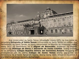 Ang Unibersidad ng Santo Tomas (dinadaglat bilang UST), na mas kilala sa
pangalang University of Santo Tomas (Universidad de Santo Tomás) at minsan ring
Pamantasan ng Santo Tomas, ay isang pamantasan sa Maynila na itinaguyod noong
taong 1611 ng Dominikano na si Miguel de Benavides, Arsobispo ng Maynila
kasama sila Domingo de Nieva at Bernardo de Santa Catalina. Unang tinawag
ito sa pangalang Colegio Nuestra Señora del Santísimo Rosario hanggang sa
pinangalanan ulit ito bilang Colegio de Santo Tomás bilang pag-gunita sa
Dominikano na si Santo Tomas de Aquino. Noong taong 1645, itinaas ni Inocencio X
ang kolehiyo sa antas ng isang pamantasan.
 