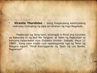 • Vicenta Ybardolaz - isang magandang kolehiyalang
mahusay tumugtog ng alpa sa tahanan ng mga Regalado.
Pagkaraan ng ilang taon, binanggit ni Rizal ang turumba
sa Kabanata VI ng Noli Me Tangere at Talon ng Pagsanjan sa
kanyang talaarawan niya (Estados Unidos– Sabado, Mayo 12
1888) , kung saan sinabi niya napakaganda nga ng Talon ng
Niagara ngunit “hindi kasingganda ng Talon ng Los Banos,
Pagsanjan”
 