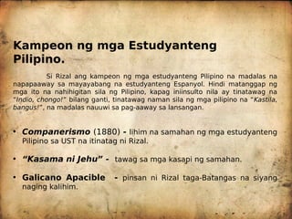 Kampeon ng mga Estudyanteng
Pilipino.
Si Rizal ang kampeon ng mga estudyanteng Pilipino na madalas na
napapaaway sa mayayabang na estudyanteng Espanyol. Hindi matanggap ng
mga ito na nahihigitan sila ng Pilipino, kapag iniinsulto nila ay tinatawag na
“Indio, chongo!” bilang ganti, tinatawag naman sila ng mga pilipino na “Kastila,
bangus!”, na madalas nauuwi sa pag-aaway sa lansangan.
• Companerismo (1880) - lihim na samahan ng mga estudyanteng
Pilipino sa UST na itinatag ni Rizal.
• “Kasama ni Jehu” - tawag sa mga kasapi ng samahan.
• Galicano Apacible - pinsan ni Rizal taga-Batangas na siyang
naging kalihim.
 
