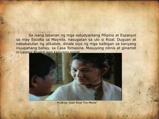 Sa isang labanan ng mga estudyanteng Pilipino at Espanyol
sa may Escolta sa Maynila, nasugatan sa ulo si Rizal. Duguan at
nababalutan ng alikabok, dinala siya ng mga kaibigan sa kanyang
inuupahang bahay, sa Casa Tomasina. Masuyong nilinis at ginamot
ni Leonor Rivera ang kanyang sugat.
Mula sa “Jose Rizal The Movie”
 
