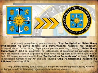 Ang buong pangalan ng pamantasan ay "Ang Pontipikal at Maharlikang
Unibersidad ng Santo Tomas, ang Pamantasang Katoliko ng Pilipinas".
Ipinagkaloob ni Carlos III ng Espanya sa pamantasan ang titulong "Maharlikang
Pamantasan" dahil sa ipinamalas na katapangan at katapatan ng pangasiwaan at
mga estudyante laban sa paglusob ng mga kawal ng Inglatera sa Maynila. Iginawad ni
León XIII sa pamantasan ang titulong "Pontipikal na Pamantasan" sa taong 1902 at
ipinagkaloob naman ni Pío XII dito ang titulong "Ang Pamantasang Katoliko ng
Pilipinas" sa taong 1974.
Ang Unibersidad ng Santo Tomas ay ang pinakamalaking pamantasang Katoliko
sa buong mundo sa bilang ng mga mag-aaral sa isang kampus.
Dating Unibersidad ng Santo Tomas
(1611)
 