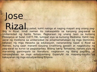 Unibersidad ng Santo Tomas. Pagkaraan ng unang taon sa kursong
Pilosopiya at Sulat (1877-78), lumipat siya sa kursong Medisina. Kahit nag-
aaral ng medisina sa unibersidad na pinamamahalaan ng mga Dominiko,
kalaban ng mga Heswita sa edukasyon, nananatiling tapat si Rizal sa
Ateneo, kung saan marami siayang sinalihang gawain at nagpatuloy ng
pag-aaral sa kurso sa pagsasarbey. Bilang isang Tomasino, nanalo siya ng
maraming gantimpala sa literatura, nagkaroon ng ibang pag-ibig, at
nakipaglaban sa mga estudyanteng Espanyol na mapang-insulto sa
kakayahan ng mga estudyanteng Pilipino.
ibig ni Rizal, hindi naman ito nakaapekto sa kanyang pag-aaral sa
Sa kabutihang palad, kahit nabigo at naging mapait ang unang pag-
zal
Ri
Jose
 