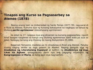 Tinapos ang Kurso sa Pagsasarbey sa
Ateneo (1878)
Noong unang taon sa Unibersidad ng Santo Tomas (1877-78), nag-aaral di
si Rizal sa Ateneo. Kumuha siya ng kursong bokasyonal na nagbigay sa kanya ng
titulong perito agrimensor (dalubhasang agrimensor).
Sa edad na 17, naipasa niya ang eksamen sa kursong pagsasarbey, ngunit
hindi kaagad naigawad sa kanya ang titulong agremensor dahil wala pa siya sa
edad. Naibigay lamang ang titulong ito noong Nobyembre 25,1881.
Bagaman Tomasino, madalas pa rin dinadalaw ni Rizal ang Ateneo. Patuloy
siyang naging aktibo sa mga gawain sa Ateneo. Naging pangulo siya ng
Akademya ng Literaturang Espanyol at kalihim ng Akademnya ng mga
Likas na Agham. Ipinagpatuloy parin nya ang pagiging miyembro ng
Kongregasyon ni Maria, at kung saan siya nag kalihim.
 