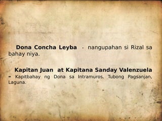 Dona Concha Leyba - nangupahan si Rizal sa
bahay niya.
Kapitan Juan at Kapitana Sanday Valenzuela
– Kapitbahay ng Dona sa Intramuros. Tubong Pagsanjan,
Laguna.
 