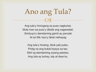 Ano ang Tula?

Ang tula‟y hiningang sa puso nagbuhat,
Mula man sa puso‟y dibdib ang nagsiwalat;
Simbuyo‟y damdaming gamit ay panulat
At sa titik niyo‟y lahat naihayag
Ang tula‟y hinaing, tibok pati pulso,
Pintig na ang bukal biyaya sa tao,
Sikil ng damdaming siyang patotoo,
Ang tula ay buhay, isip at diwa ko.

 