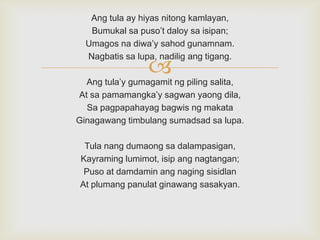 Ang tula ay hiyas nitong kamlayan,
Bumukal sa puso‟t daloy sa isipan;
Umagos na diwa‟y sahod gunamnam.
Nagbatis sa lupa, nadilig ang tigang.



Ang tula‟y gumagamit ng piling salita,
At sa pamamangka‟y sagwan yaong dila,
Sa pagpapahayag bagwis ng makata
Ginagawang timbulang sumadsad sa lupa.
Tula nang dumaong sa dalampasigan,
Kayraming lumimot, isip ang nagtangan;
Puso at damdamin ang naging sisidlan
At plumang panulat ginawang sasakyan.

 