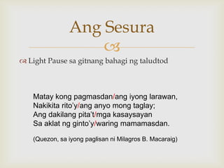 Ang Sesura

 Light Pause sa gitnang bahagi ng taludtod

Matay kong pagmasdan/ang iyong larawan,
Nakikita rito‟y/ang anyo mong taglay;
Ang dakilang pita‟t/mga kasaysayan
Sa aklat ng ginto‟y/waring mamamasdan.
(Quezon, sa iyong paglisan ni Milagros B. Macaraig)

 