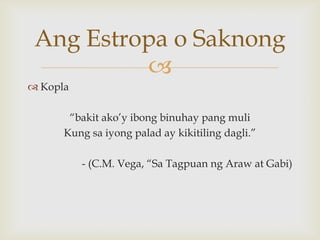Ang Estropa o Saknong

 Kopla

“bakit ako’y ibong binuhay pang muli
Kung sa iyong palad ay kikitiling dagli.”
- (C.M. Vega, “Sa Tagpuan ng Araw at Gabi)

 