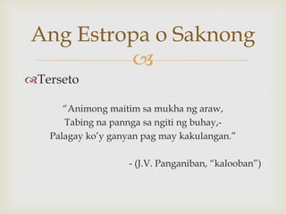 Ang Estropa o Saknong

Terseto
“Animong maitim sa mukha ng araw,
Tabing na pannga sa ngiti ng buhay,Palagay ko’y ganyan pag may kakulangan.”
- (J.V. Panganiban, “kalooban”)

 