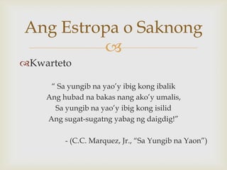 Ang Estropa o Saknong

Kwarteto
“ Sa yungib na yao’y ibig kong ibalik
Ang hubad na bakas nang ako’y umalis,
Sa yungib na yao’y ibig kong isilid
Ang sugat-sugatng yabag ng daigdig!”
- (C.C. Marquez, Jr., “Sa Yungib na Yaon”)

 