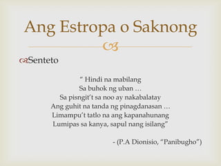 Ang Estropa o Saknong

Senteto
“ Hindi na mabilang
Sa buhok ng uban …
Sa pisngit’t sa noo ay nakabalatay
Ang guhit na tanda ng pinagdanasan …
Limampu’t tatlo na ang kapanahunang
Lumipas sa kanya, sapul nang isilang”
- (P.A Dionisio, “Panibugho”)

 