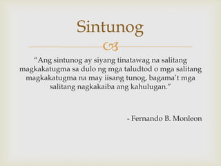 Sintunog

“Ang sintunog ay siyang tinatawag na salitang
magkakatugma sa dulo ng mga taludtod o mga salitang
magkakatugma na may iisang tunog, bagama’t mga
salitang nagkakaiba ang kahulugan.”

- Fernando B. Monleon

 