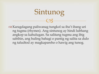 Sintunog

 Karagdagang paliwanag tungkol sa iba’t ibang uri
ng tugma (rhymes). Ang sintunog ay hindi lubhang
angkop sa kahulugan. Sa salitang tugma ang ibig
sabihin, ang huling bahagi o pantig ng salita sa dulo
ng taludtod ay magkapareho o hawig ang tunog.

 