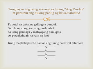 Tunghayan ang isang saknong sa tulang “Ang Panday”
at pansinin ang dulong pantig ng bawat taludtod


Kaputol na bakal na galling sa bundok
Sa dila ng apoy, kanyang pnalambot
Sa isang pandaya’y matiyagang pinukpok
At pinagkahugis na nasa ng loob
Kung magkakapareho naman ang tunog na bawat taludtod:
_____A______
_____A______
_____A______
_____A______

 