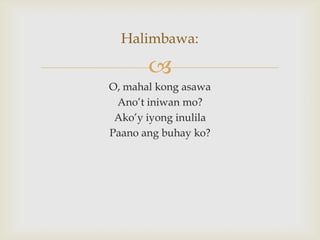 Halimbawa:


O, mahal kong asawa
Ano’t iniwan mo?
Ako’y iyong inulila
Paano ang buhay ko?

 