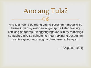 Ano ang Tula?

Ang tula noong pa mang unang panahon hanggang sa
kasalukuyan ay malinaw at ganap na katututran ng
kanilang pangarap. Hanggang ngayon sila ay mahalaga
sa pagbuo nito sa daigdig ng mga makatang puspos ng
imahinasyon, matayaog na damdamin at kaisipan.

-

Angeles (1991)

 