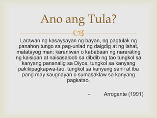 Ano ang Tula?


Larawan ng kasaysayan ng bayan, ng pagtulak ng
panahon tungo sa pag-unlad ng daigdig at ng lahat,
matatayog man; karaniwan o kababaan ng nararating
ng kaisipan at naisasaloob sa dibdib ng tao tungkol sa
kanyang pananalig sa Diyos, tungkol sa kanyang
pakikipagkapwa-tao, tungkol sa kanyang sarili at iba
pang may kaugnayan o sumasaklaw sa kanyang
pagkatao.
-

Arrogante (1991)

 