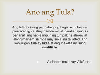 Ano ang Tula?

Ang tula ay isang pagbabagong hugis sa buhay-na
ipinararating sa ating damdamin at ipinahahayag sa
pananalitang nag-aangkin ng tumpak na aliw-iw at
lalong mainam sa mga may sukat na taludtod. Ang
kahulugan tula ay likha at ang makata ay isang
manlilikha.

-

Alejandro mula kay Villafuerte

 