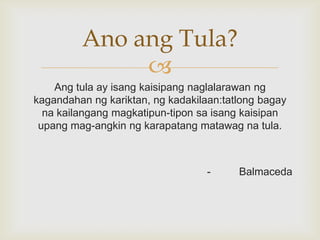 Ano ang Tula?

Ang tula ay isang kaisipang naglalarawan ng
kagandahan ng kariktan, ng kadakilaan:tatlong bagay
na kailangang magkatipun-tipon sa isang kaisipan
upang mag-angkin ng karapatang matawag na tula.

-

Balmaceda

 