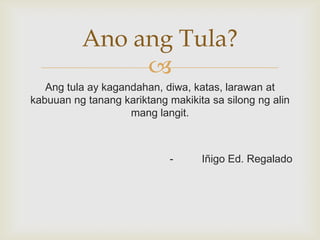Ano ang Tula?

Ang tula ay kagandahan, diwa, katas, larawan at
kabuuan ng tanang kariktang makikita sa silong ng alin
mang langit.

-

Iñigo Ed. Regalado

 
