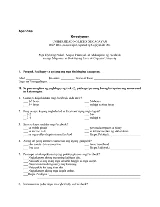 Apendiks
Kwestyoner
UNIBERSIDAD NG LICEO DE CAGAYAN
RNP Blvd., Kauswagan, Syudad ng Cagayan de Oro
Mga Epektong Pisikal, Sosyal, Pinansyal, at Edukasyonal ng Facebook
sa mga Mag-aaral sa Kolehiyo ng Liceo de Cagayan University
I. Propayl. Pakilagay sa patlang ang mga hinihinging kasagutan.
Edad: _________ Kasarian: _________ Kurso at Taon: ________________________________
Lugar na Pinanggalingan: _______________________________________________________________
II. Sa pamamagitan ng paglalagay ng tsek (/), pakisagot po nang buong katapatan ang sumusunod
na katanungan.
1. Gaano po kayo kadalas mag-Facebook kada araw?
___ 1-2 beses ___ 5-6 beses
___ 3-4 beses ___ mahigit sa 6 na beses
2. Ilang oras po kayong nagbababad sa Facebook kapag nagla-log-in?
__ 1-2 ___ 5-6
__ 3-4 ___ mahigit 6
3. Saan po kayo madalas mag-Facebook?
___ sa mobile phone ___ personalcomputer sa bahay
___ sa internet cafe ___ sa internet section ng silid-aklatan
___ sa mga coffee shop/restorant/fastfood ___ Iba pa. Pakitiyak.: ____________________
4. Anong uri po ng internet connection ang inyong ginagamit?
___ plan mobile data connection ___ home broadband
___ free data ___ Iba pa.Pakitiyak.: _____________________
5. Paano po nakakaapekto sa inyong pakikipagkapwa ang Facebook?
___ Nagkakaroon ako ng maraming kaibigan dito.
___ Nasasabiko ang aking mga saloobin hinggil sa mga usapin.
___ Nararamdaman kong ako’y may karamay.
___ Naipapakita ko kung sino ako.
___ Nagkakaroon ako ng mga kagalit online.
___Iba pa. Pakitiyak.: _______________________________________________________________
_______________________________________________________________________
6. Naranasan na po ba ninyo ma-cyber bully sa Facebook?
 