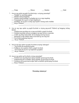 ___ Palagi ___ Minsan ___ Madalas ___ Hindi
7. Ano po ang epekto ng pagfe-Facebook ninyo sa inyong pananalapi?
___ Ttinitipid ko ang aking pagkain
___ Madalas akong mangutang
___ Madalas akong humihingi ng dagdag nap era sa mga magulang
___ Nangungupit ako ng pera sa mga magulang ko.
___ Humihingi ako ng pera sa aking mga kapatid o kamag-anak o kakilala
___ Iba pa. Pakitiyak________________________________________________________________
________________________________________________________________________
8. Ano po ang mga epekto ng pagfe-Facebook sa inyong pag-aaral? Pakitsek ng hanggang tatlong
opsyon.
___ Nababawasan ang aking oras sa pag-aaraldahil sa pagfe-Facebook
___ Nahahatiang aking atensyon sa paggawa ng mga Gawain sa paaralan
___ Umikli ang aking marka dahil ‘di na nakapag-aaralng maayos
___ Bumagsak sa mga sabdyek dahil sa kawalan ng oras mag-aral
___ Nawawalan ng ganang mag-aral
___ Iba pa. Pakitiyak._______________________________________________________________
________________________________________________________________________
9. Ano po ang mga epekto ng pagfe-Facebook sa inyong kalusugan?
___ Nawawalan ako ng ganang kumain.
___ Nalilipasan ako ng gutom dahil sa pagfe-facebook.
___ Nawawalan ako ng oras ng maghanda ng pagkain.
___ Iba pa. Pakitiyak._______________________________________________________________
________________________________________________________________________
10. Ano po ang epekto ng Facebook sa iyong pananalapi?
___ Nababawasan ang aking baon upang makabili ng load pag-Facebook.
___ Nagkakautang ako sa kakilala upang makabili ng load pang-Facebook.
___ Nauubosan ako ng personal na ipon dahil sa kakabili ng load pang-Facebook.
___ Iba pa. Pakitiyak.________________________________________________________________
______________________________________________________________________
Maraming salamat po!
 