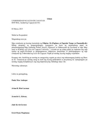 Liham
UNIBERSIDAD NGLICEO DE CAGAYAN
RNP Blvd., Syudad ng Cagayan de Oro
03 Marso, 2015
Mahal na Respondent:
Magandang araw po.
Mga estudyante po kaming kumukuha ng Filipino 2b (Pagbasa at Pagsulat Tungo sa Pananaliksik).
Bilang pampinal na pangangailangan, gumagawa po kami ng pamanahong papel na
pinamamagatang“Mga Epektong Pisikal, Sosyal, Pinansyal, at Edukasyonal ng Facebook sa mga Mag-
aaral sa Kolehiyo ng Liceo de Cagayan University.” Layunin po ng aming papel na malaman ang mga
epekto ng pagfe-Facebook sa pangangatawan, edukasyon, pananalapi, at pakikipagkapwa ng mga
estudyante ng Unibersidad ng Liceo de Cagayan. Napili po naming kayong maging respondent.
Kaugnay nito, hinihiling po naming na mangyaring sagutin po ninyo ang talatanungang kalakip ng liham
na ito. Tatanawin po naming utang na loob ang inyong pakikilahok sa proyektong ito. Ipinapangako po
naming maging kompidensyal ang mag impormasyong ibabahagi ninyo rito.
Maraming salamat po.
Lubos na gumagalang,
Paula Mae Andoque
Jehan R. Bint Lucman
Jennefer L. Edrozo,
Jade Kevin Gerzon
Errol Flynn Magbanua
 