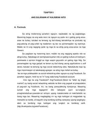 TSAPTER I
ANG SULIRANIN AT KALIGIRAN NITO
A. Panimula
Sa ating modernong panahon ngayon, napakalaki na ng pagbabago.
Maraming bagay na ang wala noon na ngayon ay parte na n gating pang araw-
araw na buhay, katulad na lamang ng iba’t-ibang teknolohiya na produkto ng
pag-usbong at pag-unlad ng kaalaman ng tao sa pamamagitan ng siyensya.
Malaki na rin ang nagiging parte ng mga ito sa ating pang araw-araw na mga
Gawain.
Sa pagdaan ng maraming taon, malaki na ang nagiging epekto nito sa
ating buhay. Nababago at naiimpluwensyahan nito an gating kultura at tradisyon,
paniniwala o opinion hinggil sa mga usapin gayundin an gating mga hilig. Sa
pamamagitan ng mga gadyet na laman ay iba’t-ibang usong applications o soft
wares, katulad na lamang ng mga social networking sites. Nakakakuha tayo ng
mga impormasyon at nakakapag-ugnayan sa ating mga mahal sa buhay.
Isa sa mga pinakapatok na social networking sites ngayon ay ang Facebook. Sa
panahon ngayon, hindi ka na “in” kung wala kang Facebook account.
Ano nga ba ang Facebook? Ang Facebook (literal na "aklat ng [mga]
mukha") ay isang social networking website na libre ang pagsali at pinapatakbo
at pag-aari ng Facebook, Inc. na isang pampublikong kompanya. Maaaring
sumali ang mga tagagamit dito nakaayos ayon sa lungsod,
pinagtratrabahuan,paaralan at rehiyon upang makakonekta at makihalubilo sa
ibang mga tao. Maaaring magdagdag rin ng mga kaibigan at magpadala ng
mensahe sa kanila, at baguhin ang kanilang sariling sanaysay upang ipagbigay-
alam sa kanilang mga kaibigan ang tungkol sa kanilang sarili.
(http://tl.wikipedia.org/wiki/Facebook).
 