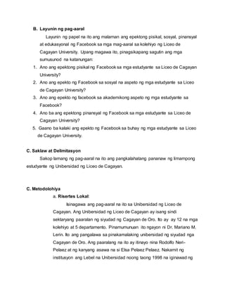 B. Layunin ng pag-aaral
Layunin ng papel na ito ang malaman ang epektong pisikal, sosyal, pinansyal
at edukasyonal ng Facebook sa mga mag-aaral sa kolehiyo ng Liceo de
Cagayan University. Upang magawa ito, pinagsikapang sagutin ang mga
sumusunod na katanungan:
1. Ano ang epektong pisikal ng Facebook sa mga estudyante sa Liceo de Cagayan
University?
2. Ano ang epekto ng Facebook sa sosyal na aspeto ng mga estudyante sa Liceo
de Cagayan University?
3. Ano ang epekto ng facebook sa akademikong aspeto ng mga estudyante sa
Facebook?
4. Ano ba ang epektong pinansyal ng Facebook sa mga estudyante sa Liceo de
Cagayan University?
5. Gaano ba kalaki ang epekto ng Facebook sa buhay ng mga estudyante sa Liceo
de Cagayan University.
C. Saklaw at Delimitasyon
Sakop lamang ng pag-aaral na ito ang pangkalahatang pananaw ng limampong
estudyante ng Unibersidad ng Liceo de Cagayan.
C. Metodolohiya
a. Risertes Lokal:
Isinagawa ang pag-aaral na ito sa Unibersidad ng Liceo de
Cagayan. Ang Unibersidad ng Liceo de Cagayan ay isang sindi
sektaryang paaralan ng siyudad ng Cagayan de Oro. Ito ay ay 12 na mga
kolehiyo at 5 departamento. Pinamumunuan ito ngayon ni Dr. Mariano M.
Lerin. Ito ang pangalawa sa pinakamalaking unibersidad ng siyudad nga
Cagayan de Oro. Ang paaralang na ito ay itinayo nina Rodolfo Neri-
Pelaez at ng kanyang asawa na si Elsa Pelaez Pelaez. Nakamit ng
institusyon ang Lebel na Unibersidad noong taong 1998 na iginawad ng
 