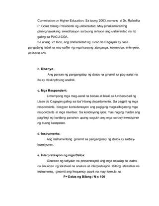 Commission on Higher Education. Sa taong 2003, namuno si Dr. Rafaelita
P. Golez bilang Presidente ng unibersidad. May pinakamaraming
pinanghawakang akreditasyon sa buong rehiyon ang unibersidad na ito
galing sa PACU-COA.
Sa unang 25 taon, ang Unibersidad ng Liceo de Cagayan ay nasa
pangatlong lebel na nag-ooffer ng mga kursong abogasya, komersiyo, enhinyero,
at liberal arts.
b. Disenyo:
Ang paraan ng pangangalap ng datos na ginamit sa pag-aaral na
ito ay deskriptibong analitik.
c. Mga Respondent:
Limampong mga mag-aaral na babae at lalaki sa Unibersidad ng
Liceo de Cagayan galing sa iba’t-ibang departamento. Sa pagpili ng mga
respondante, binigyan konsiderasyon ang pagiging magkaibigan ng mga
respondante at mga risertser. Sa kondisyong iyon, mas naging madali ang
paghingi ng kanilang panahon upang sagutin ang mga sarbey-kwestyoner
ng buong katapatan.
d. Instrumento:
Ang instrumentong ginamit sa pangangalap ng datos ay sarbey-
kwestyoner.
e. Interpretasyon ng mga Datos:
Ginawan ng tabyular na presentasyon ang mga nakalap na datos
na sinundan ng tekstwal na analisis at interpretasyon. Bilang istatistikal na
instrumento, ginamit ang frequency count na may formula na
P= Dalas ng Bilang / N x 100
 