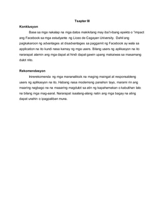 Tsapter III
Konklusyon
Base sa mga nakalap na mga datos makikitang may iba’t-ibang epekto o “impact
ang Facebook sa mga estudyante ng Liceo de Cagayan University. Dahil ang
pagkakaroon ng advantages at disadvantages sa paggamit ng Facebook ay wala sa
application na ito kundi nasa kamay ng mga users. Bilang users ng aplikasyon na ito
nararapat alamin ang mga dapat at hindi dapat gawin upang makaiwas sa masamang
dulot nito.
Rekomendasyon
Inirerekomenda ng mga mananaliksik na maging maingat at responsableng
users ng aplikasyon na ito. Habang nasa modernong panahon tayo, marami rin ang
maaring nagbago na na maaaring magdulot sa atin ng kapahamakan o kabutihan lalo
na bilang mga mag-aaral. Nararapat isaalang-alang natin ang mga bagay na ating
dapat unahin o ipagpaliban muna.
 