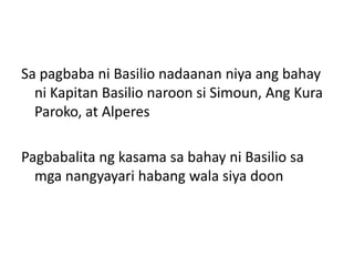 Sa pagbaba ni Basilio nadaanan niya ang bahay
  ni Kapitan Basilio naroon si Simoun, Ang Kura
  Paroko, at Alperes

Pagbabalita ng kasama sa bahay ni Basilio sa
  mga nangyayari habang wala siya doon
 
