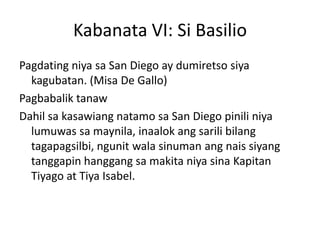 Kabanata VI: Si Basilio
Pagdating niya sa San Diego ay dumiretso siya
  kagubatan. (Misa De Gallo)
Pagbabalik tanaw
Dahil sa kasawiang natamo sa San Diego pinili niya
  lumuwas sa maynila, inaalok ang sarili bilang
  tagapagsilbi, ngunit wala sinuman ang nais siyang
  tanggapin hanggang sa makita niya sina Kapitan
  Tiyago at Tiya Isabel.
 